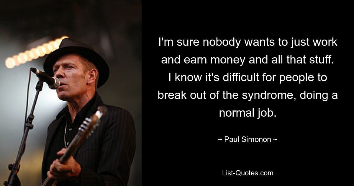 I'm sure nobody wants to just work and earn money and all that stuff. I know it's difficult for people to break out of the syndrome, doing a normal job. — © Paul Simonon