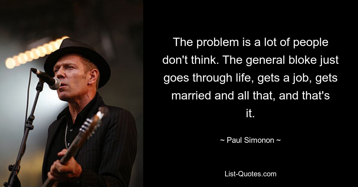 The problem is a lot of people don't think. The general bloke just goes through life, gets a job, gets married and all that, and that's it. — © Paul Simonon