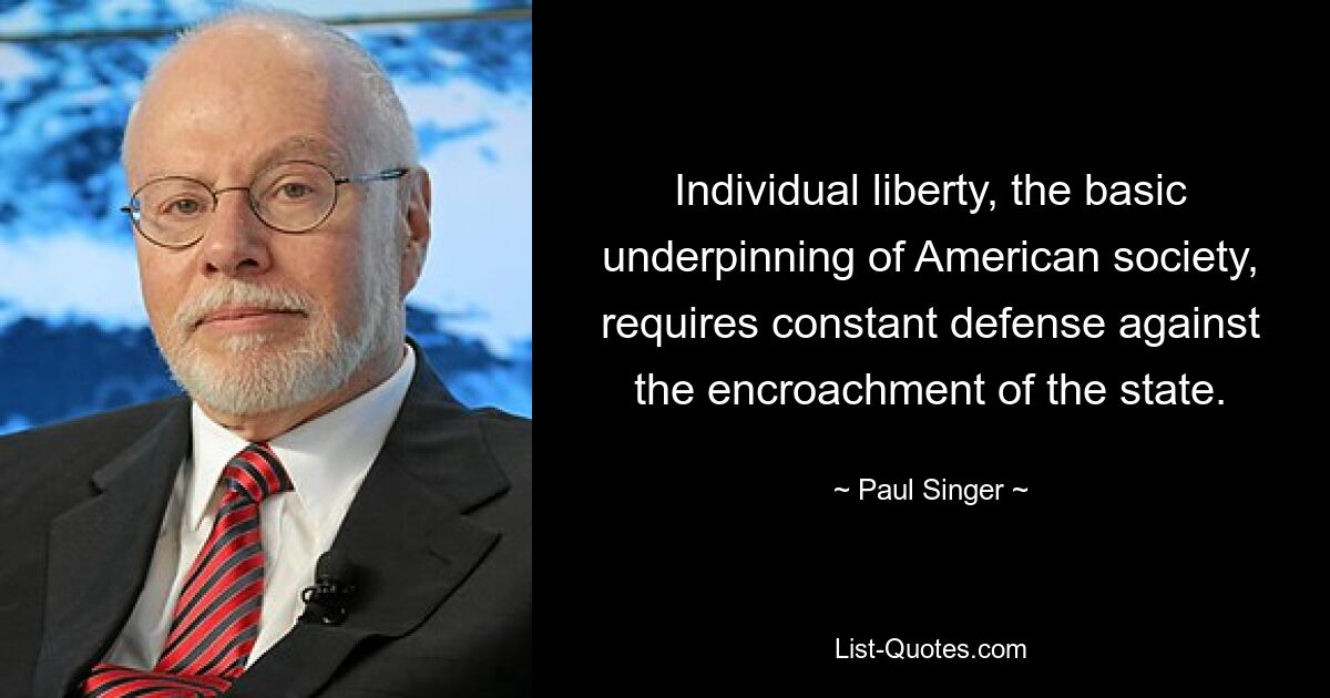 Individual liberty, the basic underpinning of American society, requires constant defense against the encroachment of the state. — © Paul Singer