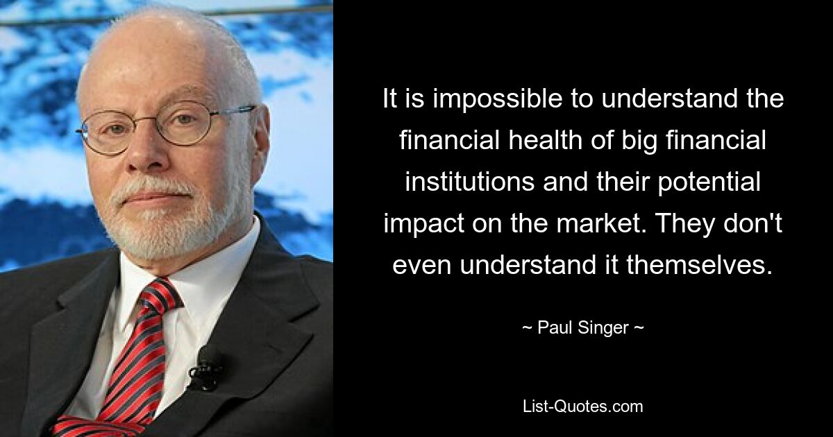 It is impossible to understand the financial health of big financial institutions and their potential impact on the market. They don't even understand it themselves. — © Paul Singer