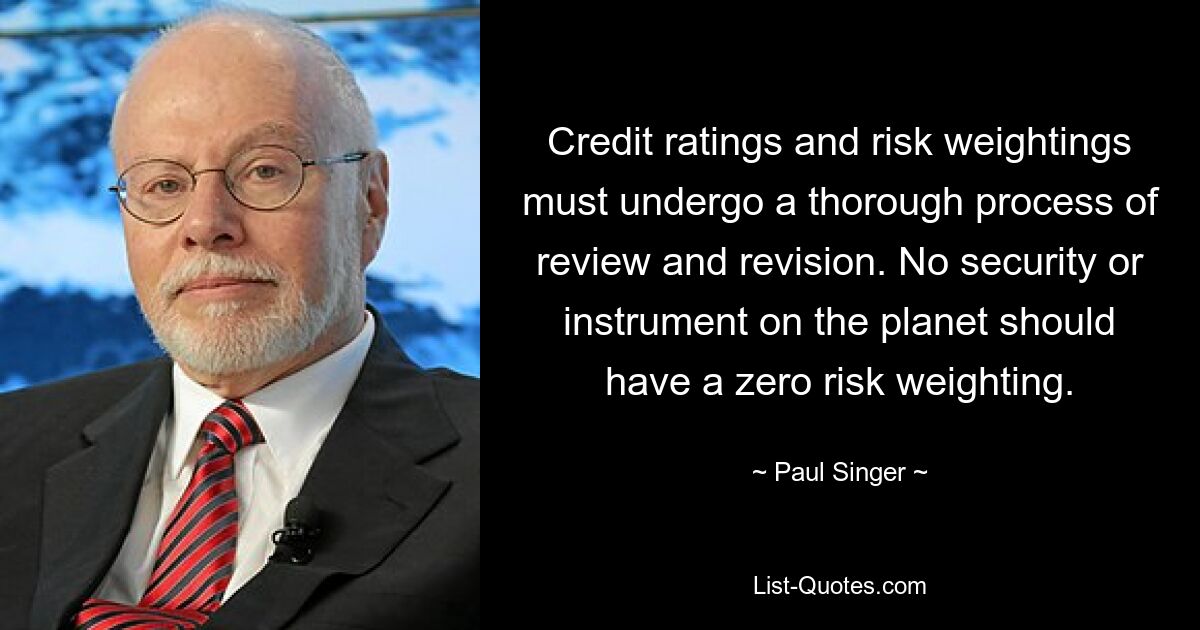 Credit ratings and risk weightings must undergo a thorough process of review and revision. No security or instrument on the planet should have a zero risk weighting. — © Paul Singer