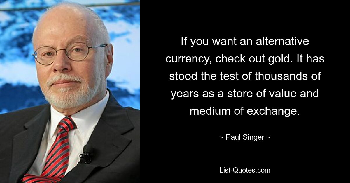 If you want an alternative currency, check out gold. It has stood the test of thousands of years as a store of value and medium of exchange. — © Paul Singer