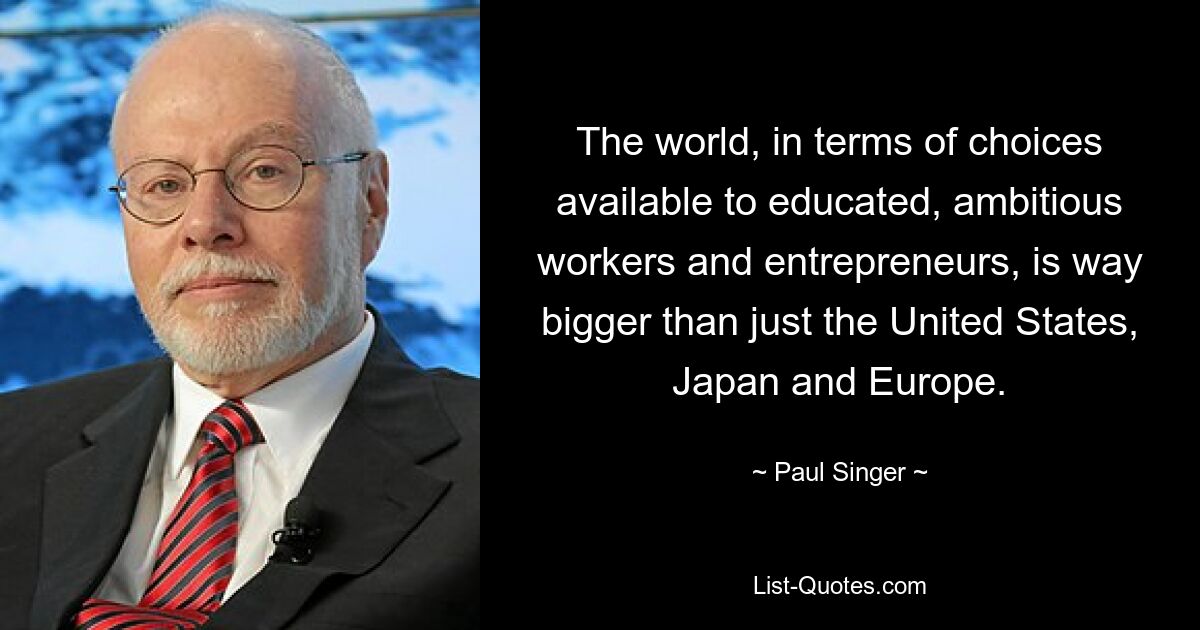 Die Welt ist im Hinblick auf die Wahlmöglichkeiten, die gebildeten, ehrgeizigen Arbeitnehmern und Unternehmern zur Verfügung stehen, viel größer als nur die Vereinigten Staaten, Japan und Europa. — © Paul Singer