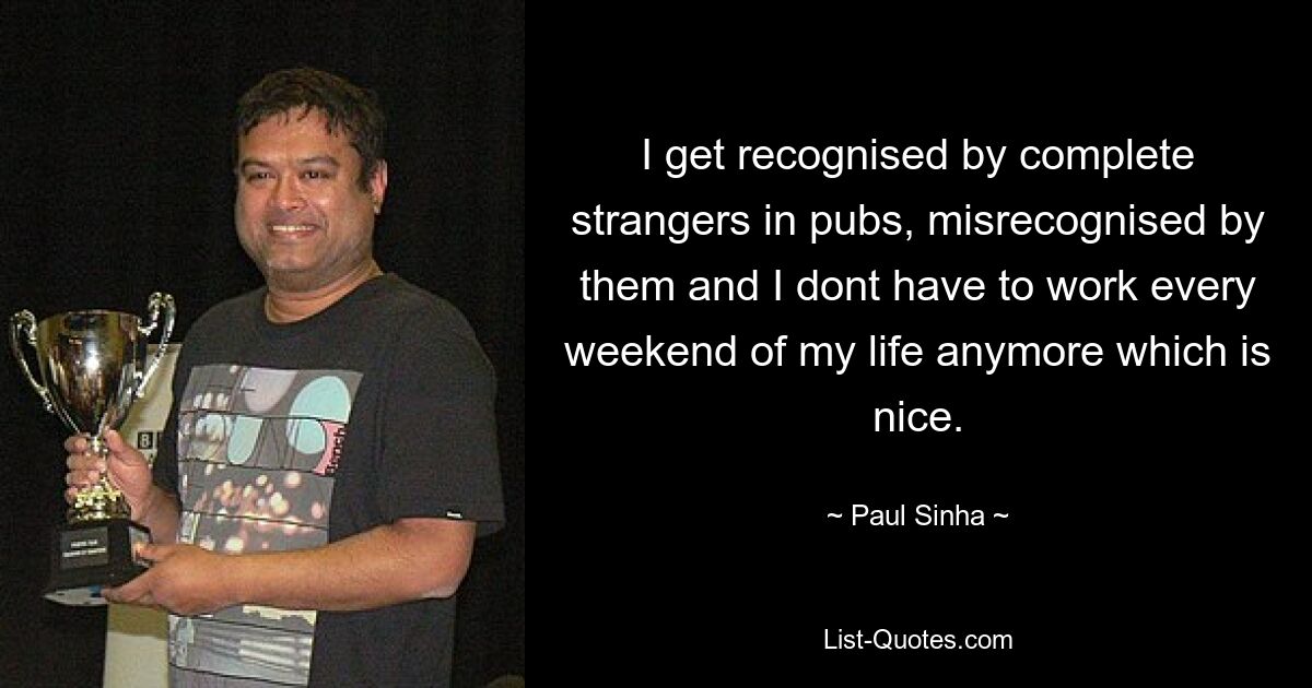 I get recognised by complete strangers in pubs, misrecognised by them and I dont have to work every weekend of my life anymore which is nice. — © Paul Sinha