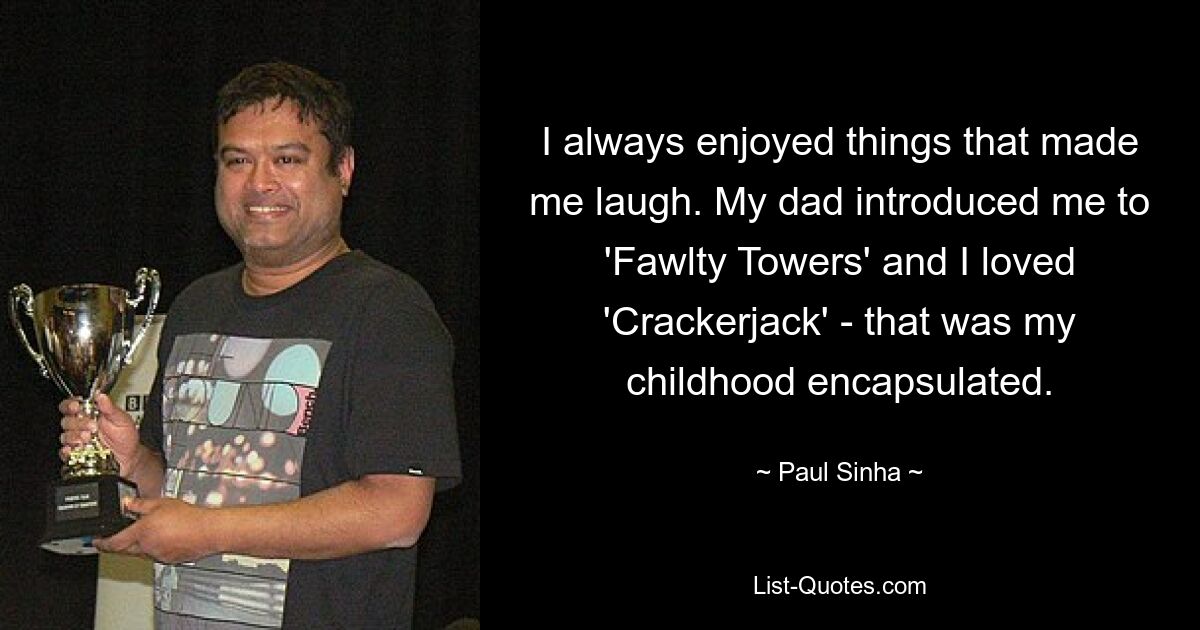 I always enjoyed things that made me laugh. My dad introduced me to 'Fawlty Towers' and I loved 'Crackerjack' - that was my childhood encapsulated. — © Paul Sinha