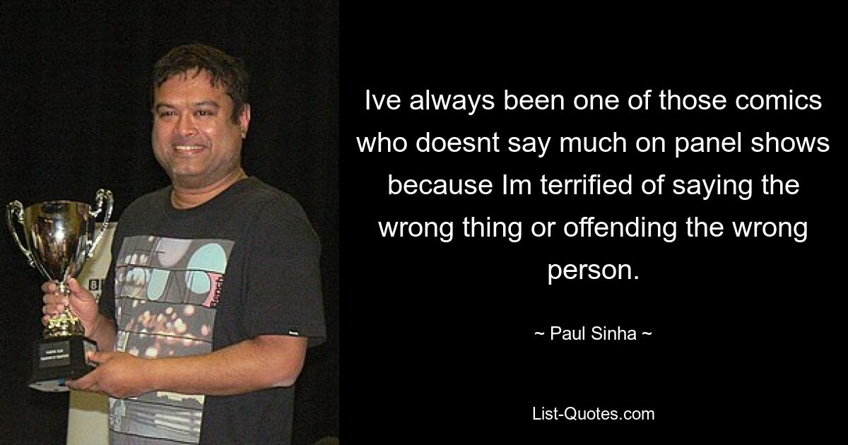 Ive always been one of those comics who doesnt say much on panel shows because Im terrified of saying the wrong thing or offending the wrong person. — © Paul Sinha