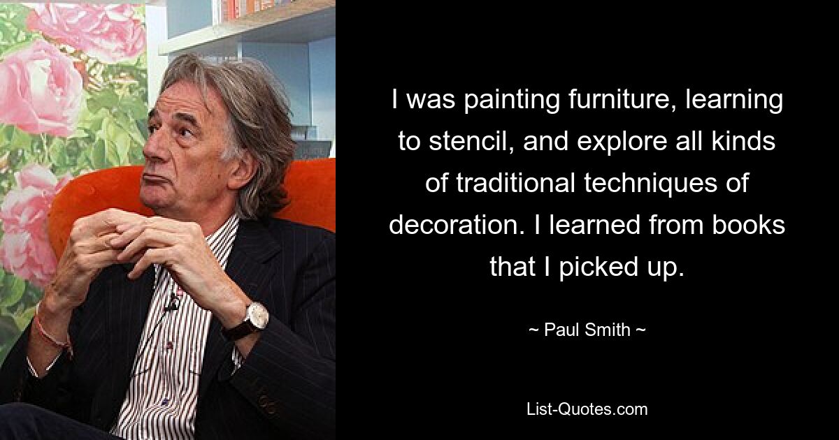 I was painting furniture, learning to stencil, and explore all kinds of traditional techniques of decoration. I learned from books that I picked up. — © Paul Smith