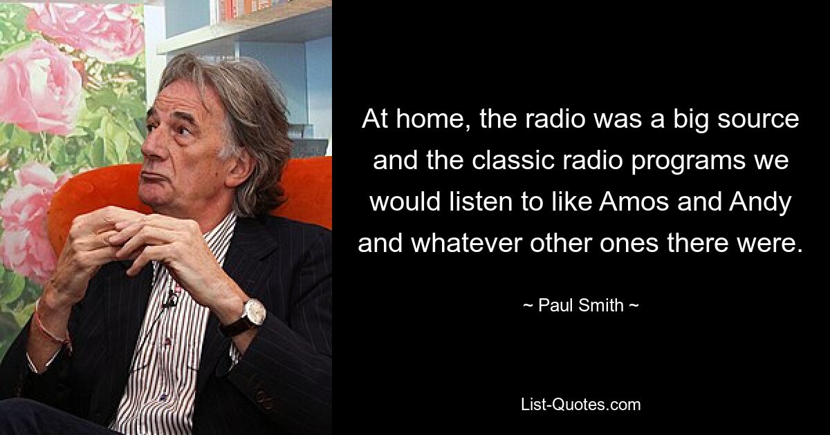 At home, the radio was a big source and the classic radio programs we would listen to like Amos and Andy and whatever other ones there were. — © Paul Smith