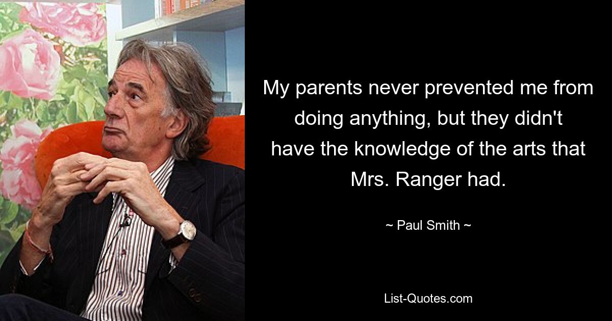 My parents never prevented me from doing anything, but they didn't have the knowledge of the arts that Mrs. Ranger had. — © Paul Smith