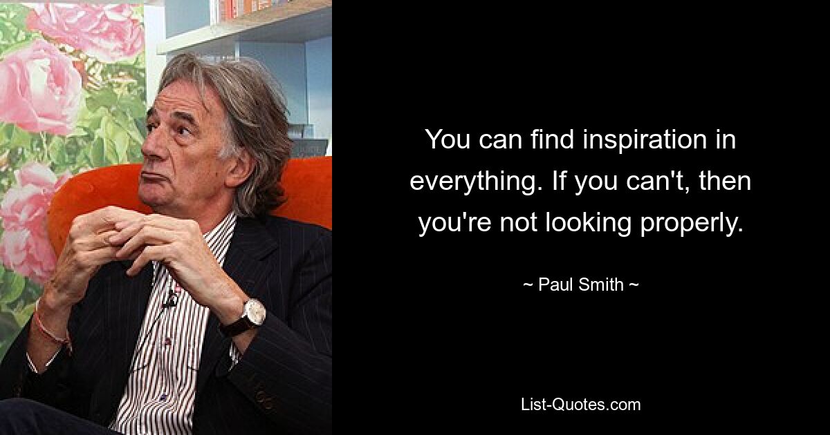 You can find inspiration in everything. If you can't, then you're not looking properly. — © Paul Smith