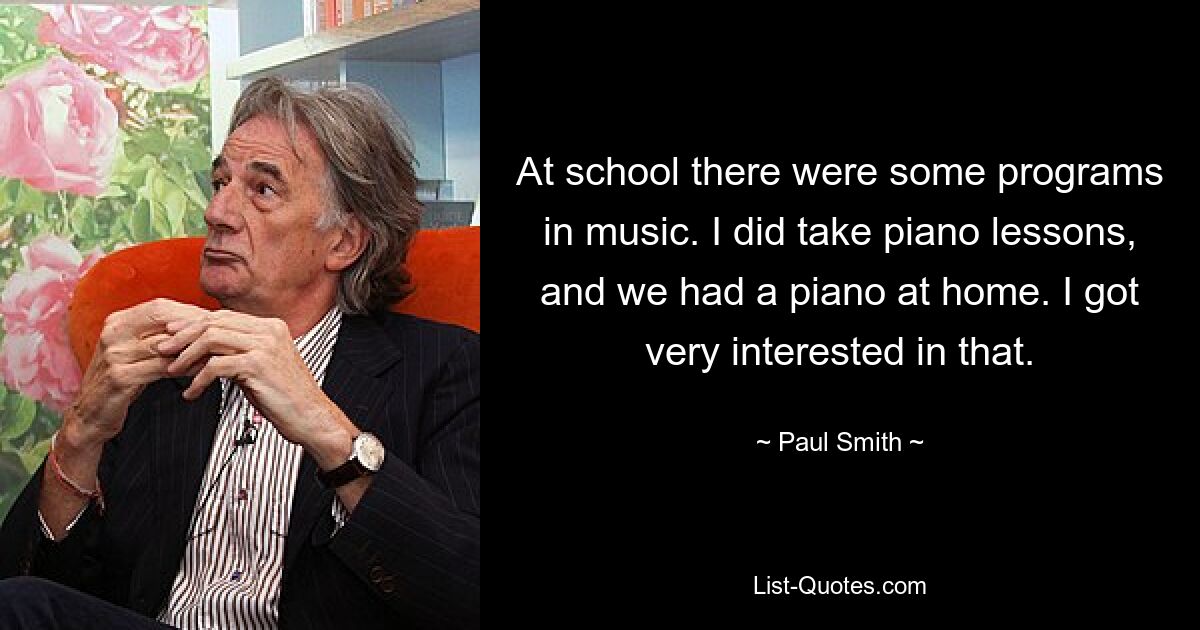 At school there were some programs in music. I did take piano lessons, and we had a piano at home. I got very interested in that. — © Paul Smith