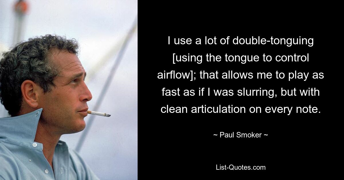 I use a lot of double-tonguing [using the tongue to control airflow]; that allows me to play as fast as if I was slurring, but with clean articulation on every note. — © Paul Smoker