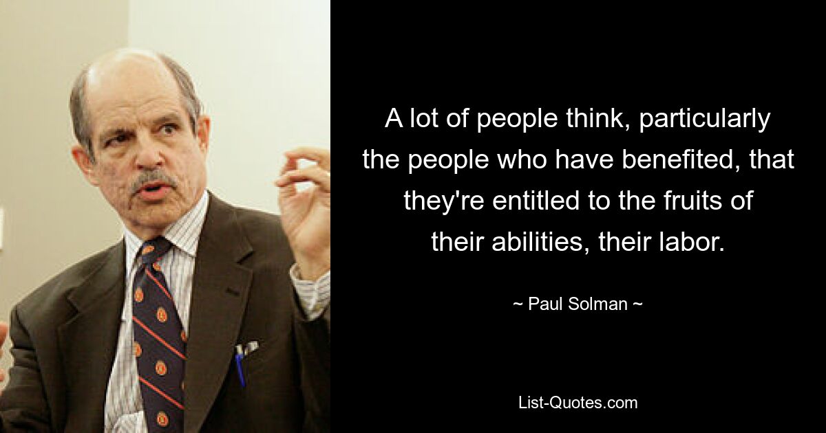 A lot of people think, particularly the people who have benefited, that they're entitled to the fruits of their abilities, their labor. — © Paul Solman