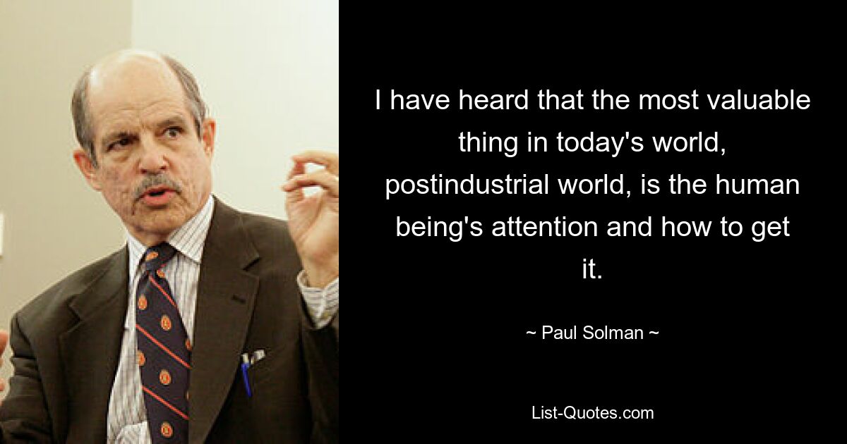 I have heard that the most valuable thing in today's world, postindustrial world, is the human being's attention and how to get it. — © Paul Solman