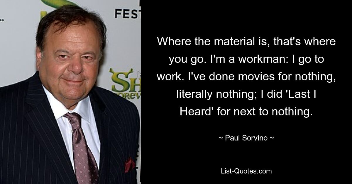 Where the material is, that's where you go. I'm a workman: I go to work. I've done movies for nothing, literally nothing; I did 'Last I Heard' for next to nothing. — © Paul Sorvino