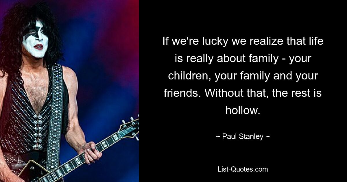 If we're lucky we realize that life is really about family - your children, your family and your friends. Without that, the rest is hollow. — © Paul Stanley