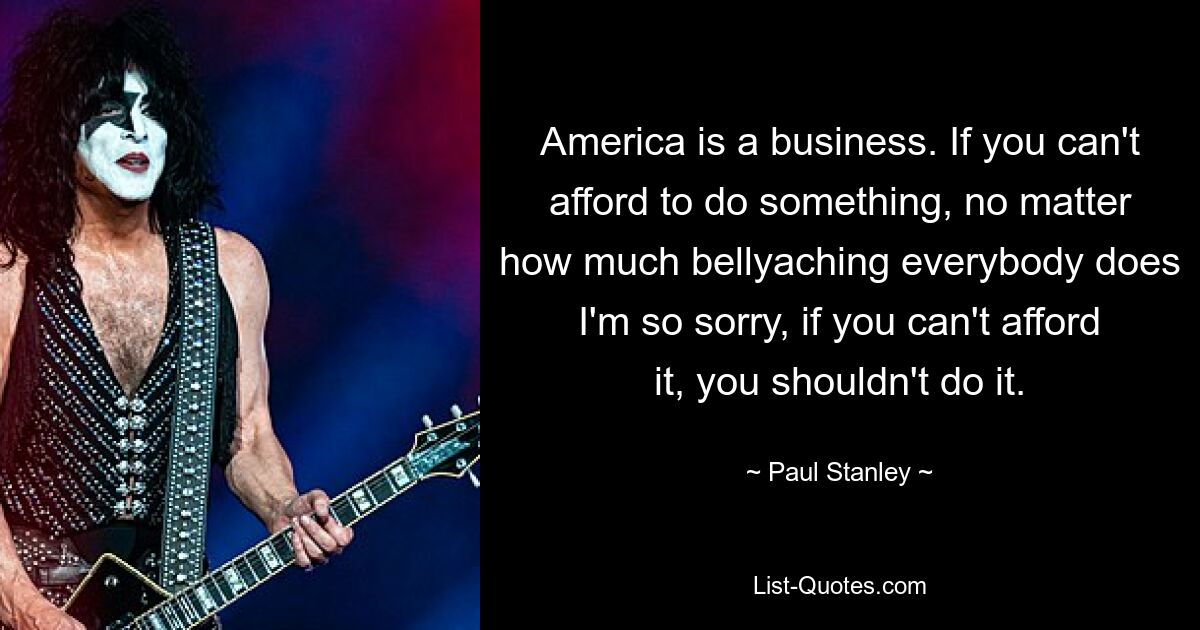 America is a business. If you can't afford to do something, no matter how much bellyaching everybody does I'm so sorry, if you can't afford it, you shouldn't do it. — © Paul Stanley