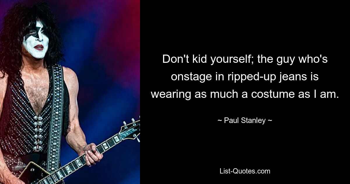 Don't kid yourself; the guy who's onstage in ripped-up jeans is wearing as much a costume as I am. — © Paul Stanley