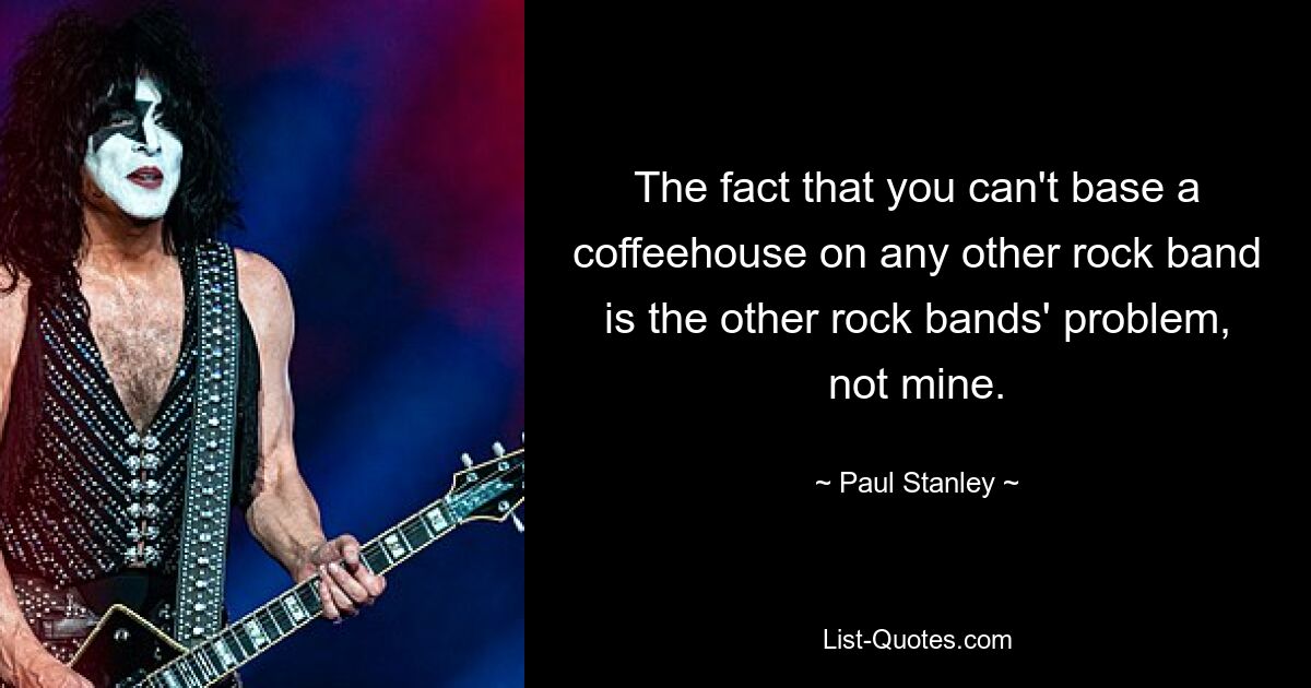 The fact that you can't base a coffeehouse on any other rock band is the other rock bands' problem, not mine. — © Paul Stanley