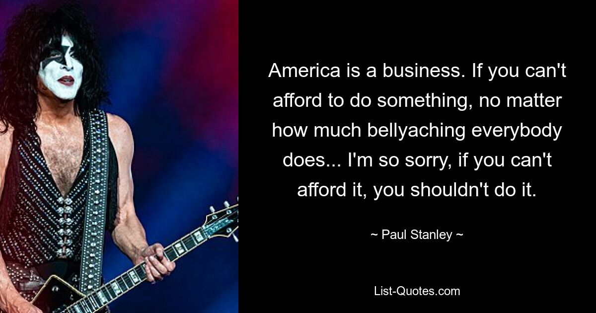 America is a business. If you can't afford to do something, no matter how much bellyaching everybody does... I'm so sorry, if you can't afford it, you shouldn't do it. — © Paul Stanley