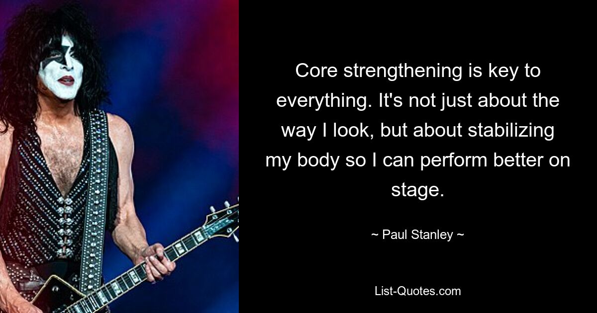 Core strengthening is key to everything. It's not just about the way I look, but about stabilizing my body so I can perform better on stage. — © Paul Stanley