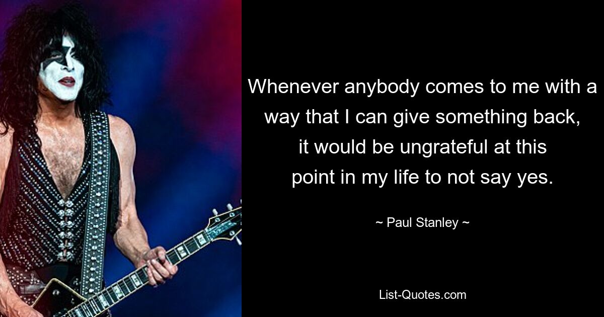 Whenever anybody comes to me with a way that I can give something back, it would be ungrateful at this point in my life to not say yes. — © Paul Stanley