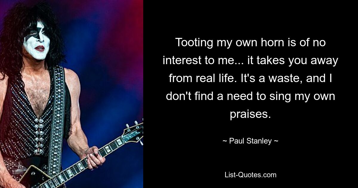 Tooting my own horn is of no interest to me... it takes you away from real life. It's a waste, and I don't find a need to sing my own praises. — © Paul Stanley