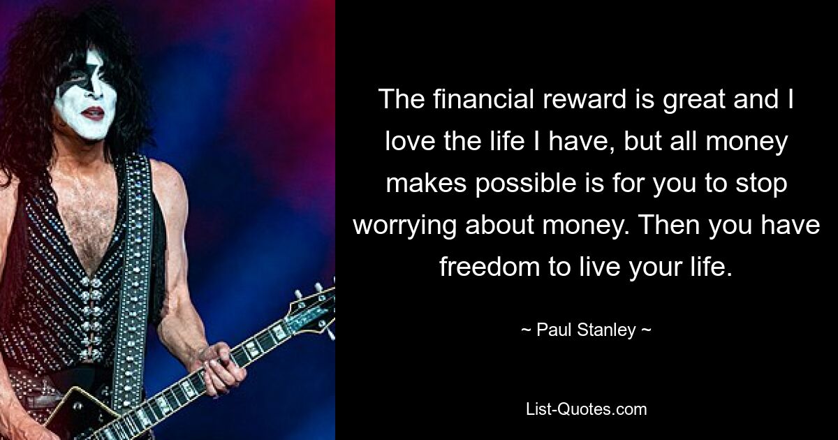 The financial reward is great and I love the life I have, but all money makes possible is for you to stop worrying about money. Then you have freedom to live your life. — © Paul Stanley