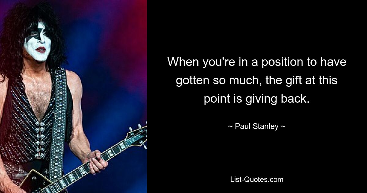 When you're in a position to have gotten so much, the gift at this point is giving back. — © Paul Stanley