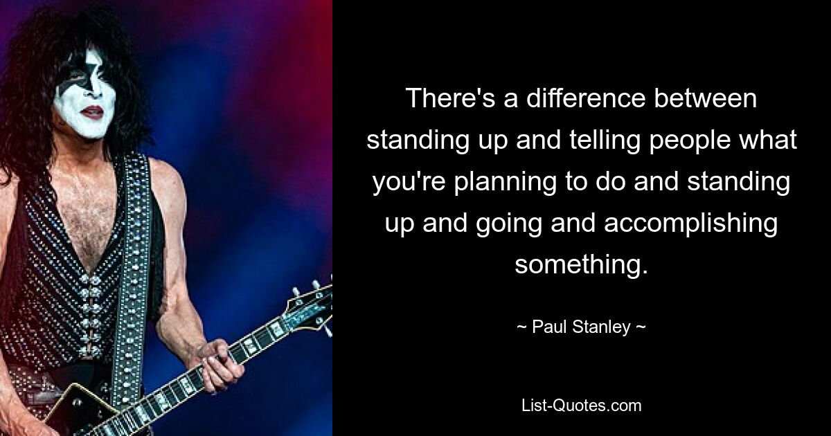 There's a difference between standing up and telling people what you're planning to do and standing up and going and accomplishing something. — © Paul Stanley