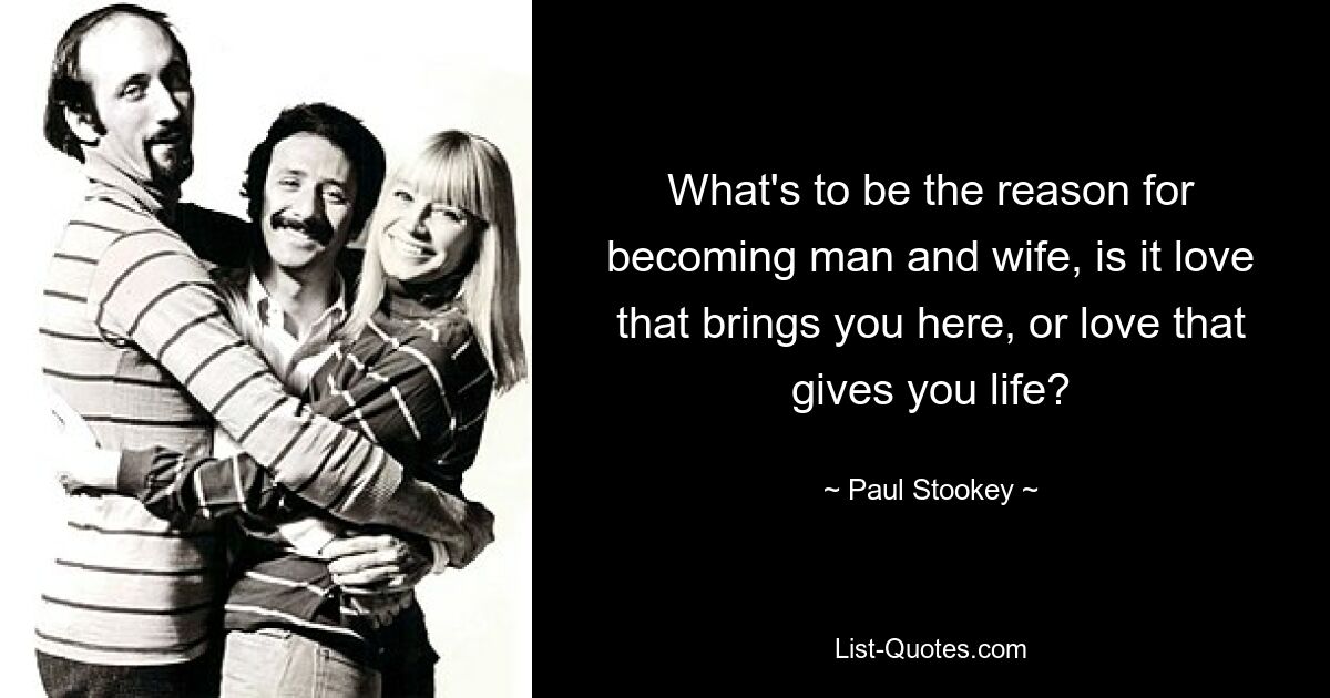 What's to be the reason for becoming man and wife, is it love that brings you here, or love that gives you life? — © Paul Stookey