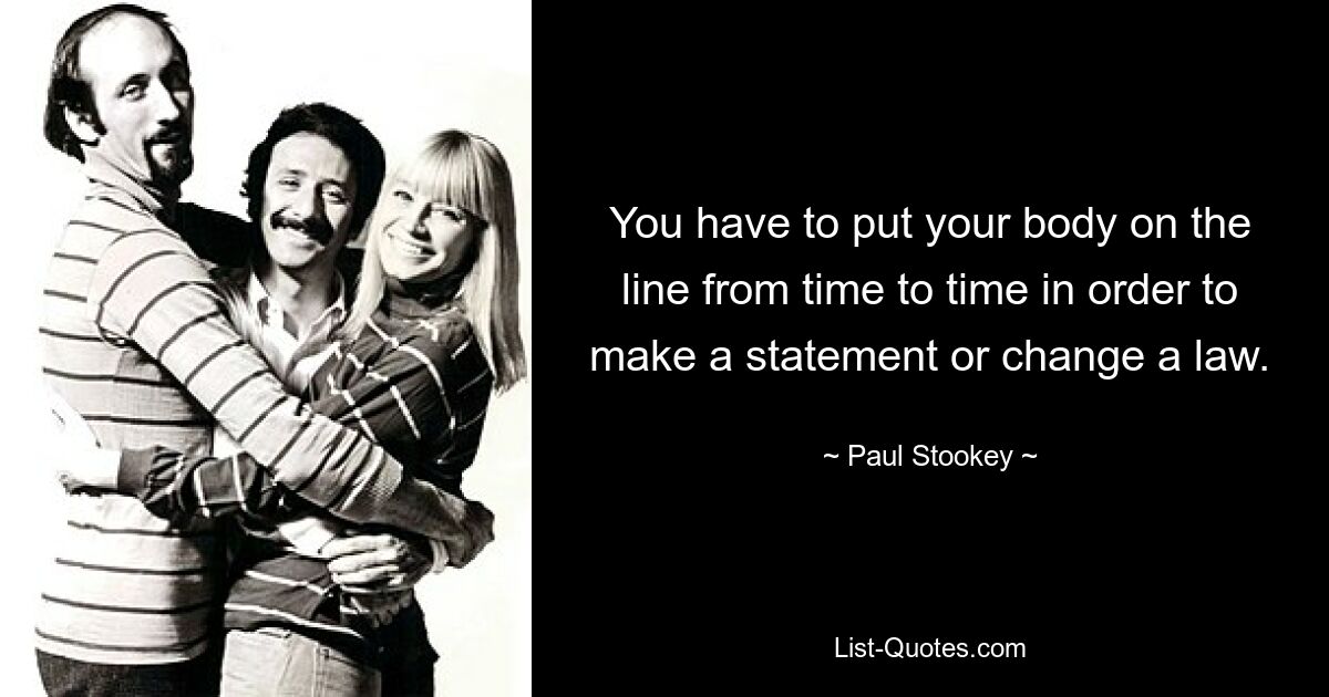 You have to put your body on the line from time to time in order to make a statement or change a law. — © Paul Stookey