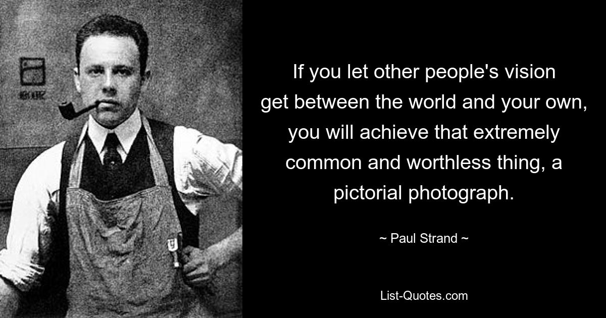 If you let other people's vision get between the world and your own, you will achieve that extremely common and worthless thing, a pictorial photograph. — © Paul Strand