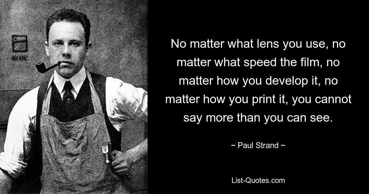 No matter what lens you use, no matter what speed the film, no matter how you develop it, no matter how you print it, you cannot say more than you can see. — © Paul Strand