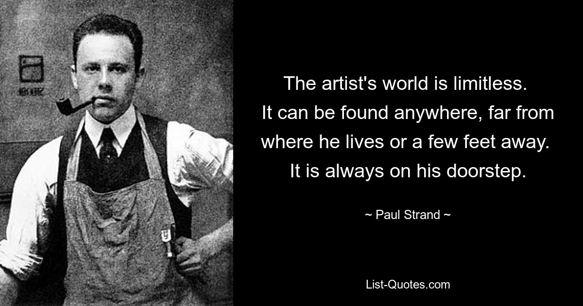 The artist's world is limitless.  It can be found anywhere, far from where he lives or a few feet away.  It is always on his doorstep. — © Paul Strand