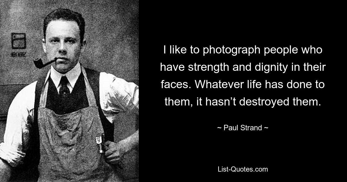 I like to photograph people who have strength and dignity in their faces. Whatever life has done to them, it hasn’t destroyed them. — © Paul Strand