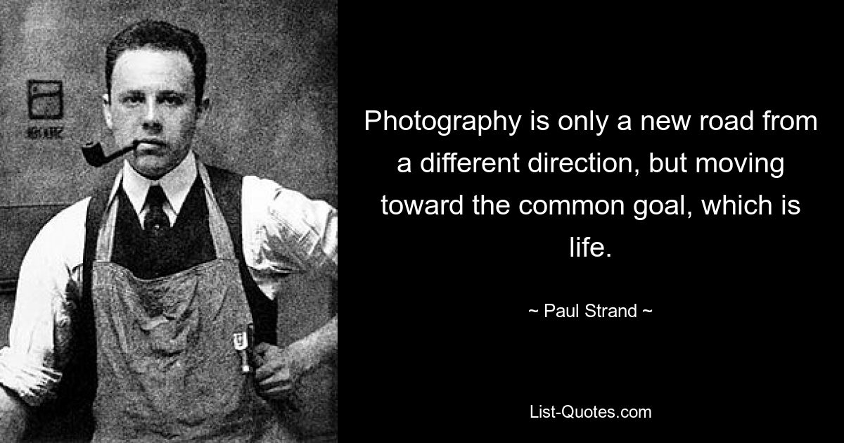 Photography is only a new road from a different direction, but moving toward the common goal, which is life. — © Paul Strand