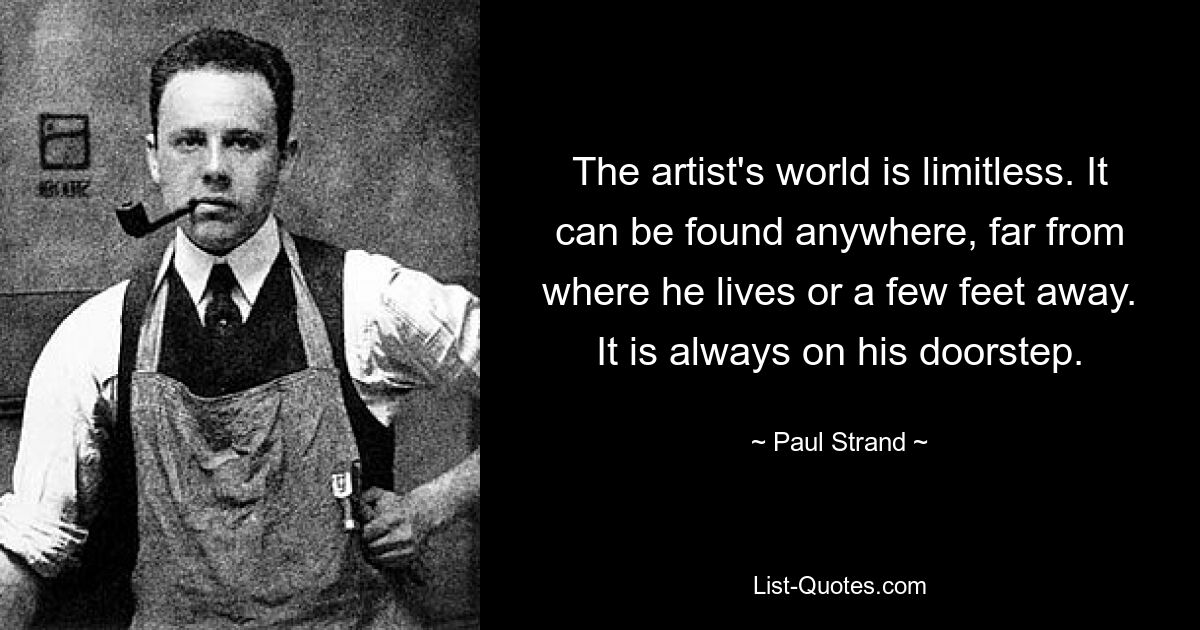 The artist's world is limitless. It can be found anywhere, far from where he lives or a few feet away. It is always on his doorstep. — © Paul Strand