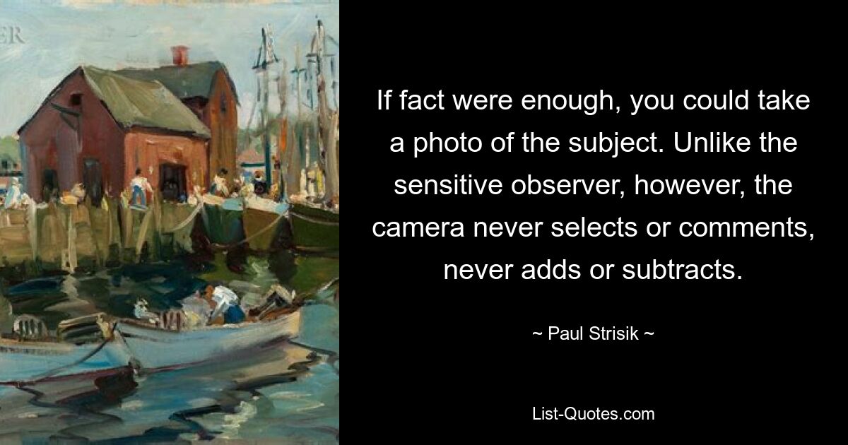 If fact were enough, you could take a photo of the subject. Unlike the sensitive observer, however, the camera never selects or comments, never adds or subtracts. — © Paul Strisik