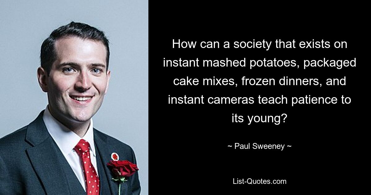 How can a society that exists on instant mashed potatoes, packaged cake mixes, frozen dinners, and instant cameras teach patience to its young? — © Paul Sweeney