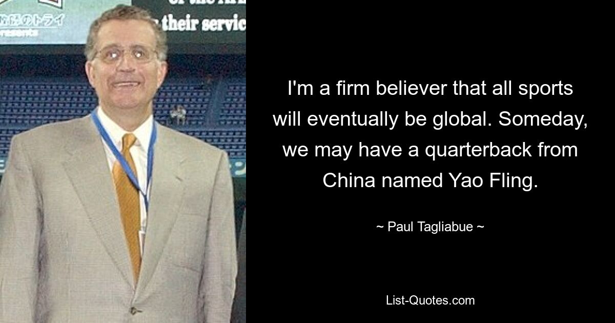 I'm a firm believer that all sports will eventually be global. Someday, we may have a quarterback from China named Yao Fling. — © Paul Tagliabue