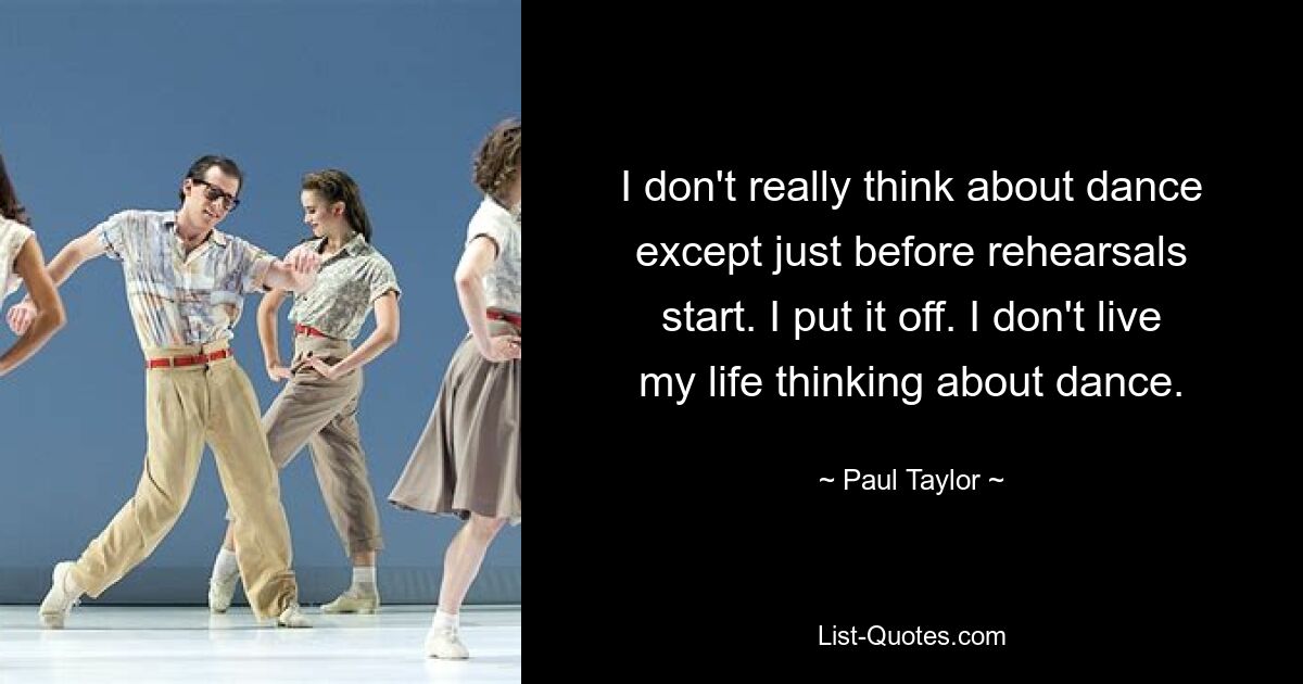 I don't really think about dance except just before rehearsals start. I put it off. I don't live my life thinking about dance. — © Paul Taylor