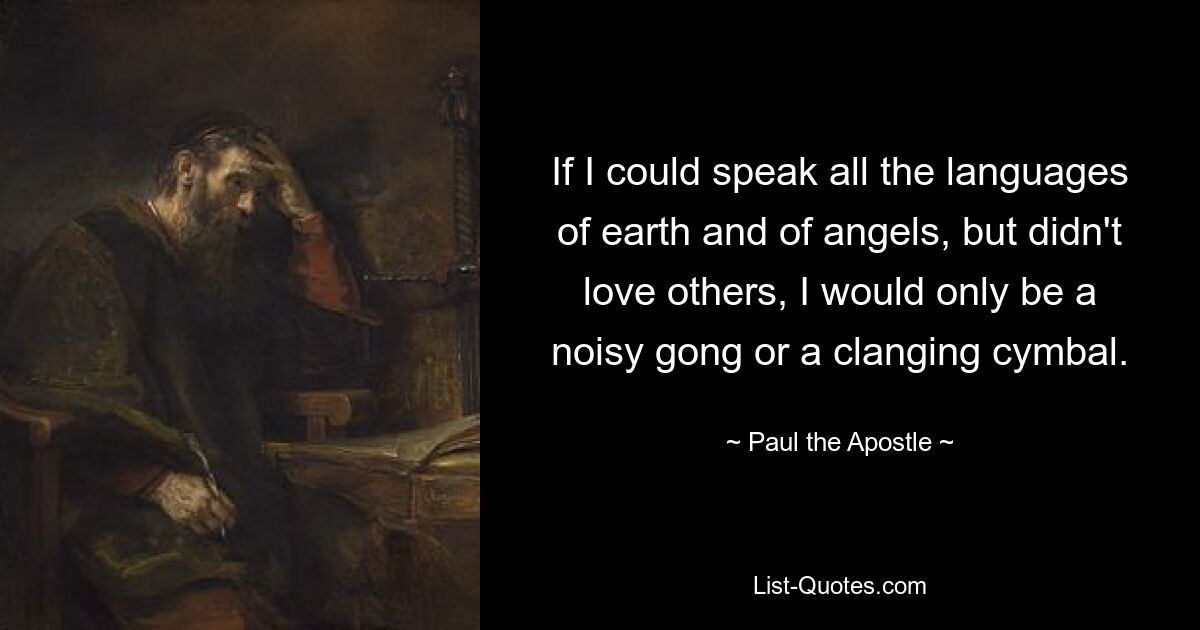 If I could speak all the languages of earth and of angels, but didn't love others, I would only be a noisy gong or a clanging cymbal. — © Paul the Apostle