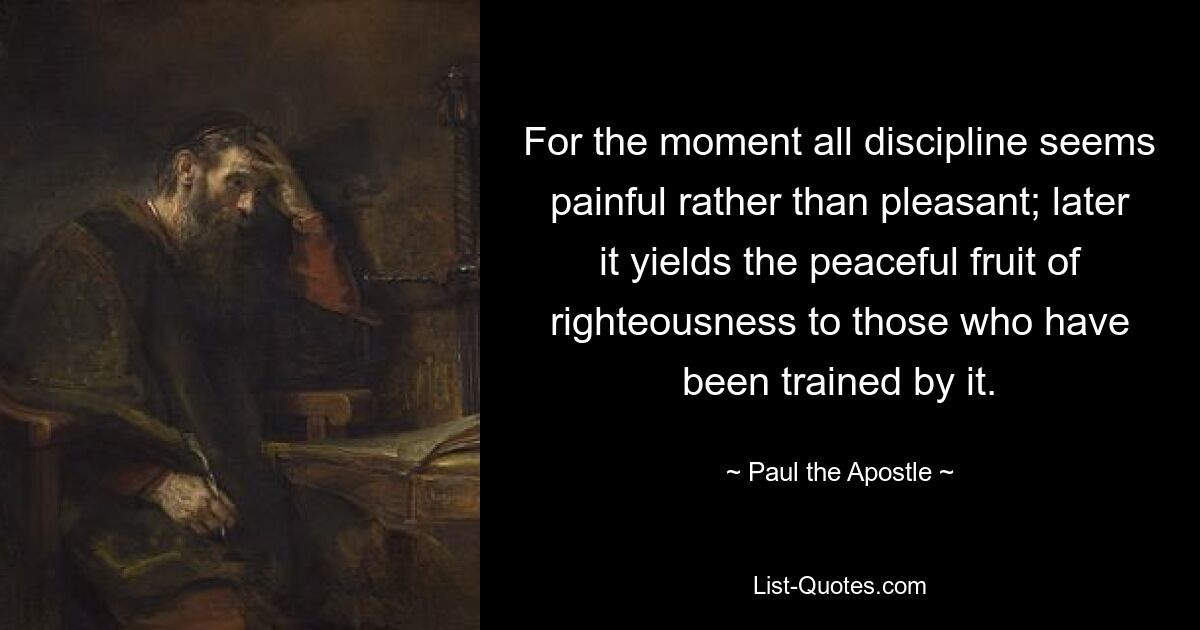 For the moment all discipline seems painful rather than pleasant; later it yields the peaceful fruit of righteousness to those who have been trained by it. — © Paul the Apostle