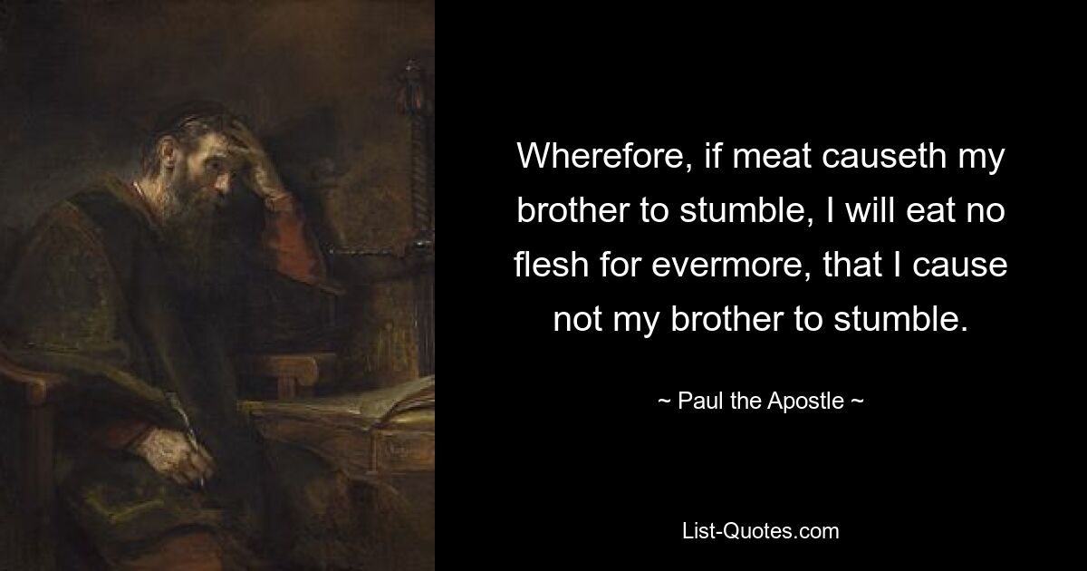 Wherefore, if meat causeth my brother to stumble, I will eat no flesh for evermore, that I cause not my brother to stumble. — © Paul the Apostle