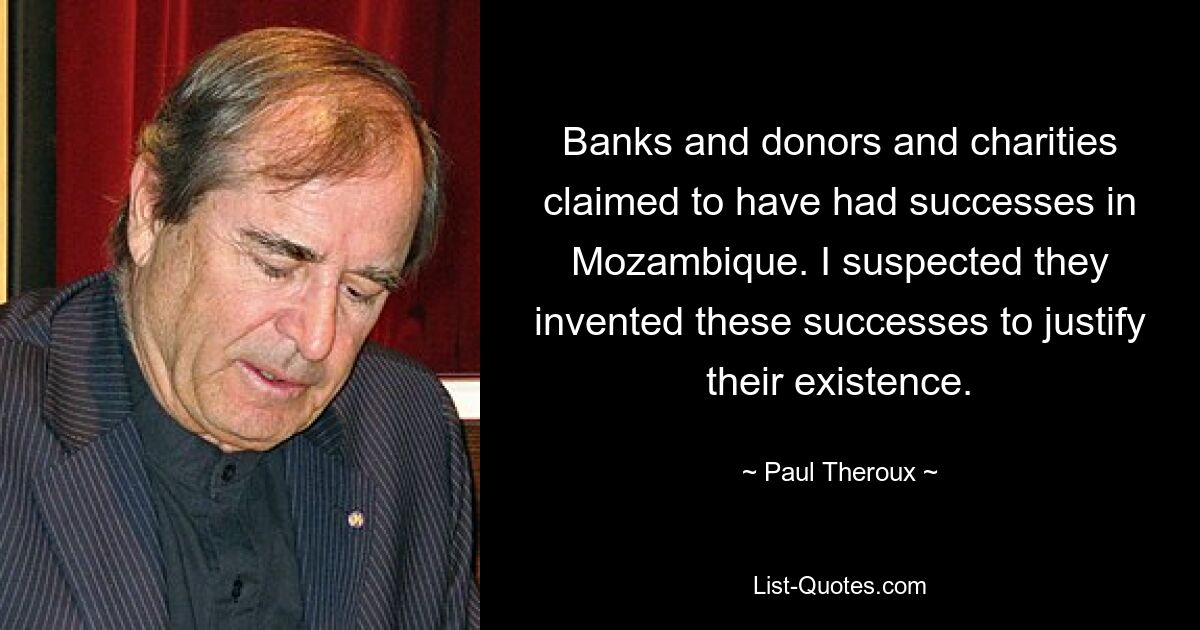 Banks and donors and charities claimed to have had successes in Mozambique. I suspected they invented these successes to justify their existence. — © Paul Theroux