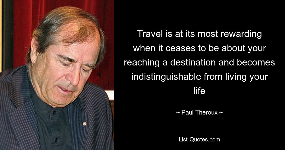 Travel is at its most rewarding when it ceases to be about your reaching a destination and becomes indistinguishable from living your life — © Paul Theroux