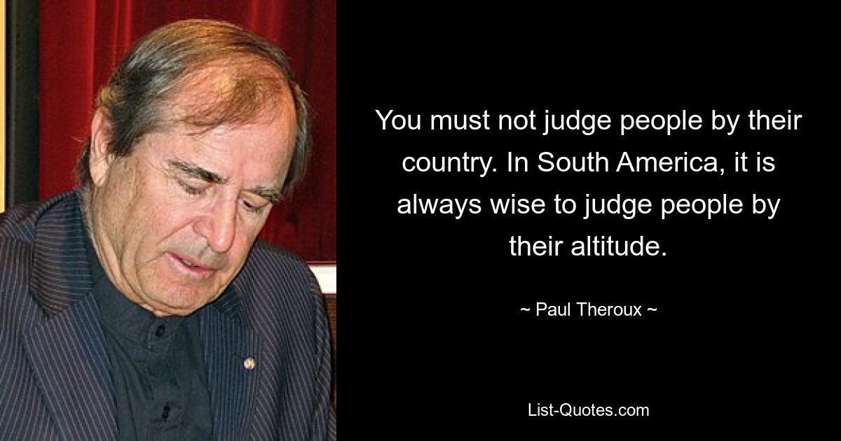 You must not judge people by their country. In South America, it is always wise to judge people by their altitude. — © Paul Theroux