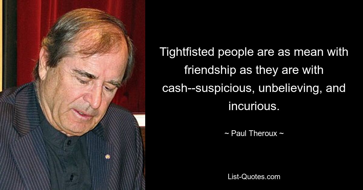 Tightfisted people are as mean with friendship as they are with cash--suspicious, unbelieving, and incurious. — © Paul Theroux