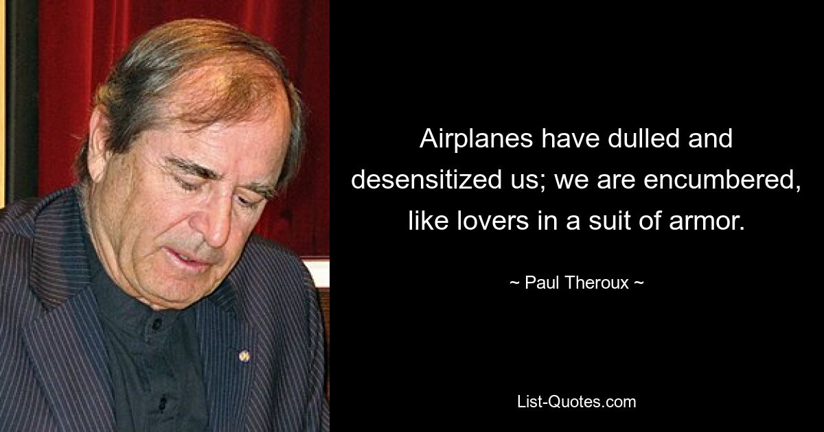 Airplanes have dulled and desensitized us; we are encumbered, like lovers in a suit of armor. — © Paul Theroux